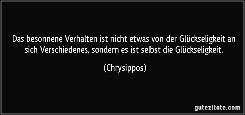 Das besonnene Verhalten ist nicht etwas von der Glückseligkeit an sich Verschiedenes, sondern es ist selbst die Glückseligkeit. (Chrysippos)