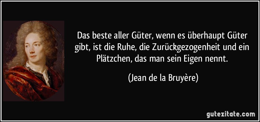 Das beste aller Güter, wenn es überhaupt Güter gibt, ist die Ruhe, die Zurückgezogenheit und ein Plätzchen, das man sein Eigen nennt. (Jean de la Bruyère)