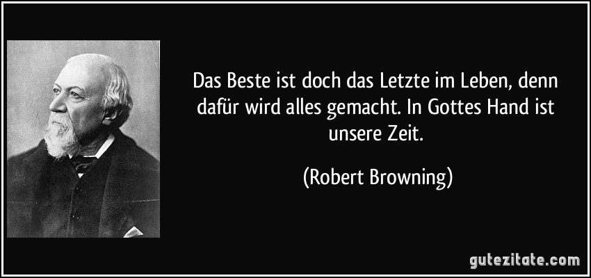 Das Beste ist doch das Letzte im Leben, denn dafür wird alles gemacht. In Gottes Hand ist unsere Zeit. (Robert Browning)