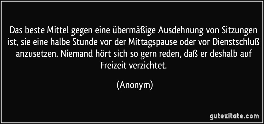 Das beste Mittel gegen eine übermäßige Ausdehnung von Sitzungen ist, sie eine halbe Stunde vor der Mittagspause oder vor Dienstschluß anzusetzen. Niemand hört sich so gern reden, daß er deshalb auf Freizeit verzichtet. (Anonym)