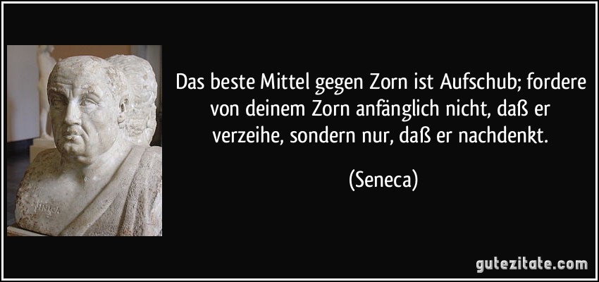 Das beste Mittel gegen Zorn ist Aufschub; fordere von deinem Zorn anfänglich nicht, daß er verzeihe, sondern nur, daß er nachdenkt. (Seneca)