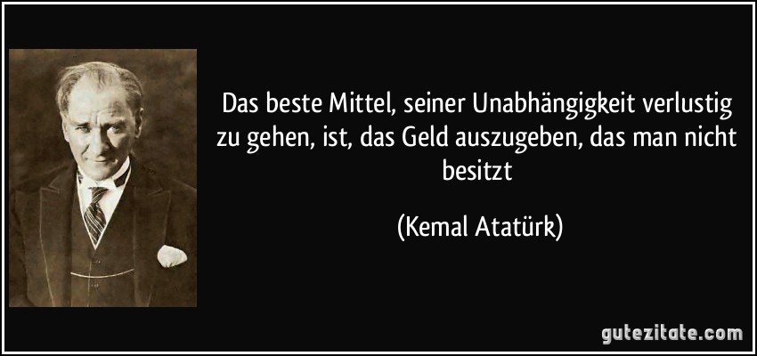 Das beste Mittel, seiner Unabhängigkeit verlustig zu gehen, ist, das Geld auszugeben, das man nicht besitzt (Kemal Atatürk)