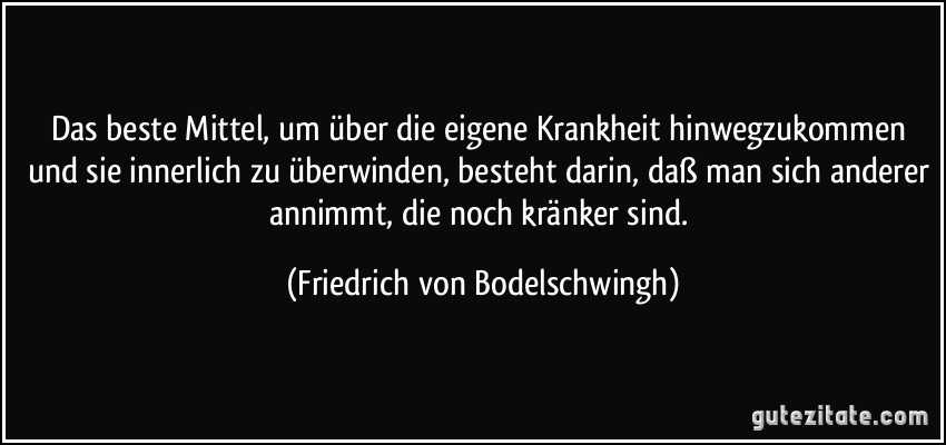 Das beste Mittel, um über die eigene Krankheit hinwegzukommen und sie innerlich zu überwinden, besteht darin, daß man sich anderer annimmt, die noch kränker sind. (Friedrich von Bodelschwingh)