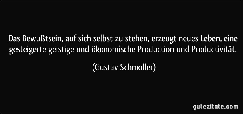 Das Bewußtsein, auf sich selbst zu stehen, erzeugt neues Leben, eine gesteigerte geistige und ökonomische Production und Productivität. (Gustav Schmoller)