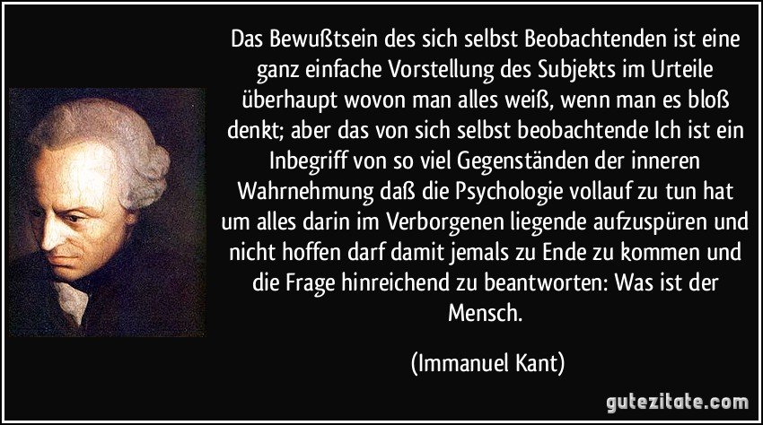 Das Bewußtsein des sich selbst Beobachtenden ist eine ganz einfache Vorstellung des Subjekts im Urteile überhaupt wovon man alles weiß, wenn man es bloß denkt; aber das von sich selbst beobachtende Ich ist ein Inbegriff von so viel Gegenständen der inneren Wahrnehmung daß die Psychologie vollauf zu tun hat um alles darin im Verborgenen liegende aufzuspüren und nicht hoffen darf damit jemals zu Ende zu kommen und die Frage hinreichend zu beantworten: Was ist der Mensch. (Immanuel Kant)