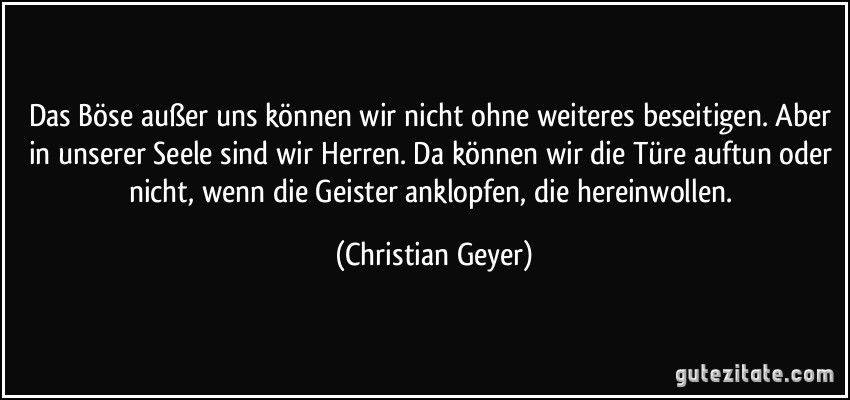 Das Böse außer uns können wir nicht ohne weiteres beseitigen. Aber in unserer Seele sind wir Herren. Da können wir die Türe auftun oder nicht, wenn die Geister anklopfen, die hereinwollen. (Christian Geyer)