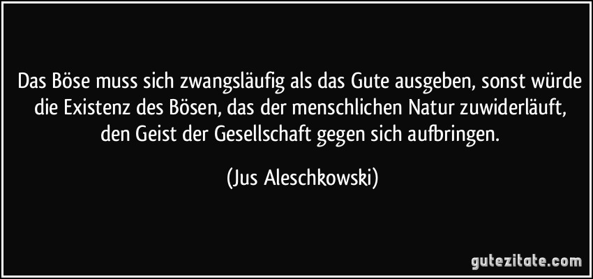 Das Böse muss sich zwangsläufig als das Gute ausgeben, sonst würde die Existenz des Bösen, das der menschlichen Natur zuwiderläuft, den Geist der Gesellschaft gegen sich aufbringen. (Jus Aleschkowski)