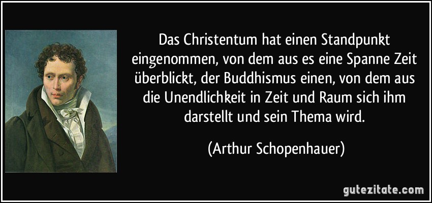 Das Christentum hat einen Standpunkt eingenommen, von dem aus es eine Spanne Zeit überblickt, der Buddhismus einen, von dem aus die Unendlichkeit in Zeit und Raum sich ihm darstellt und sein Thema wird. (Arthur Schopenhauer)