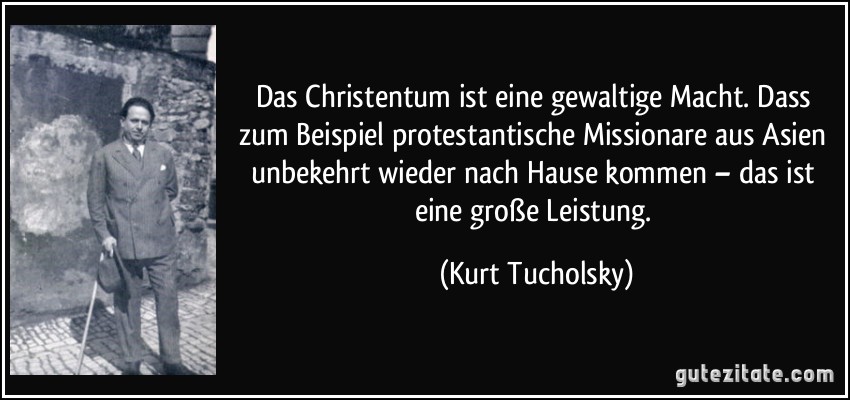 Das Christentum ist eine gewaltige Macht. Dass zum Beispiel protestantische Missionare aus Asien unbekehrt wieder nach Hause kommen – das ist eine große Leistung. (Kurt Tucholsky)