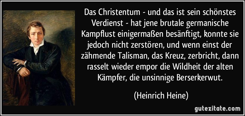 Das Christentum - und das ist sein schönstes Verdienst - hat jene brutale germanische Kampflust einigermaßen besänftigt, konnte sie jedoch nicht zerstören, und wenn einst der zähmende Talisman, das Kreuz, zerbricht, dann rasselt wieder empor die Wildheit der alten Kämpfer, die unsinnige Berserkerwut. (Heinrich Heine)