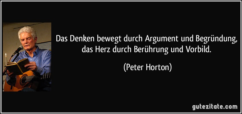 Das Denken bewegt durch Argument und Begründung, das Herz durch Berührung und Vorbild. (Peter Horton)