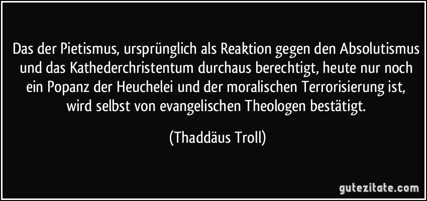 Das der Pietismus, ursprünglich als Reaktion gegen den Absolutismus und das Kathederchristentum durchaus berechtigt, heute nur noch ein Popanz der Heuchelei und der moralischen Terrorisierung ist, wird selbst von evangelischen Theologen bestätigt. (Thaddäus Troll)