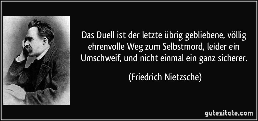 Das Duell ist der letzte übrig gebliebene, völlig ehrenvolle Weg zum Selbstmord, leider ein Umschweif, und nicht einmal ein ganz sicherer. (Friedrich Nietzsche)