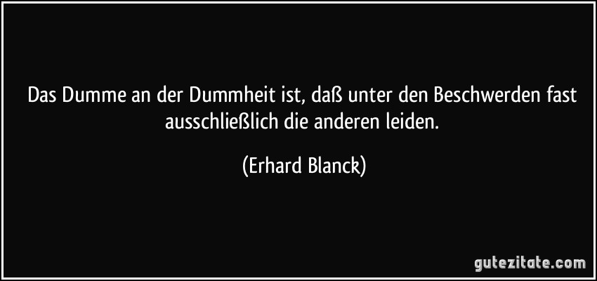 Das Dumme an der Dummheit ist, daß unter den Beschwerden fast ausschließlich die anderen leiden. (Erhard Blanck)