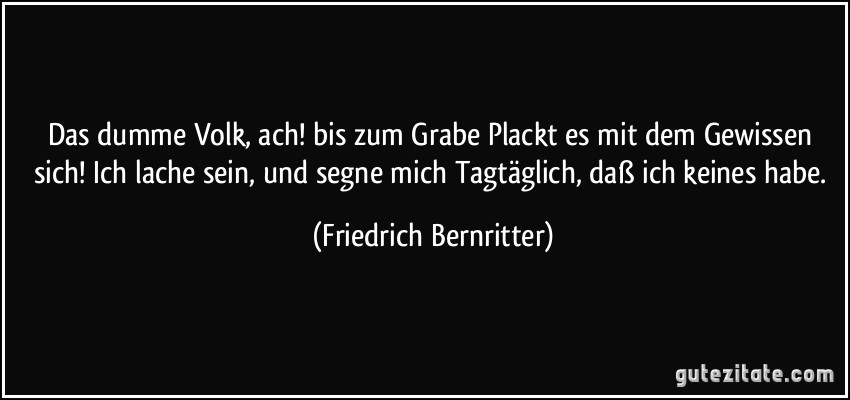 Das dumme Volk, ach! bis zum Grabe Plackt es mit dem Gewissen sich! Ich lache sein, und segne mich Tagtäglich, daß ich keines habe. (Friedrich Bernritter)