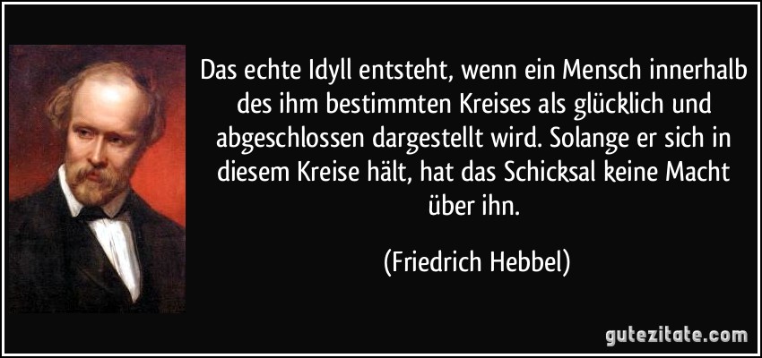 Das echte Idyll entsteht, wenn ein Mensch innerhalb des ihm bestimmten Kreises als glücklich und abgeschlossen dargestellt wird. Solange er sich in diesem Kreise hält, hat das Schicksal keine Macht über ihn. (Friedrich Hebbel)