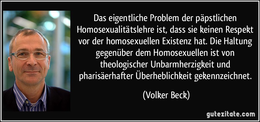 Das eigentliche Problem der päpstlichen Homosexualitätslehre ist, dass sie keinen Respekt vor der homosexuellen Existenz hat. Die Haltung gegenüber dem Homosexuellen ist von theologischer Unbarmherzigkeit und pharisäerhafter Überheblichkeit gekennzeichnet. (Volker Beck)