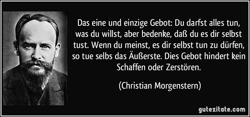 Das eine und einzige Gebot: Du darfst alles tun, was du willst, aber bedenke, daß du es dir selbst tust. Wenn du meinst, es dir selbst tun zu dürfen, so tue selbs das Äußerste. Dies Gebot hindert kein Schaffen oder Zerstören. (Christian Morgenstern)