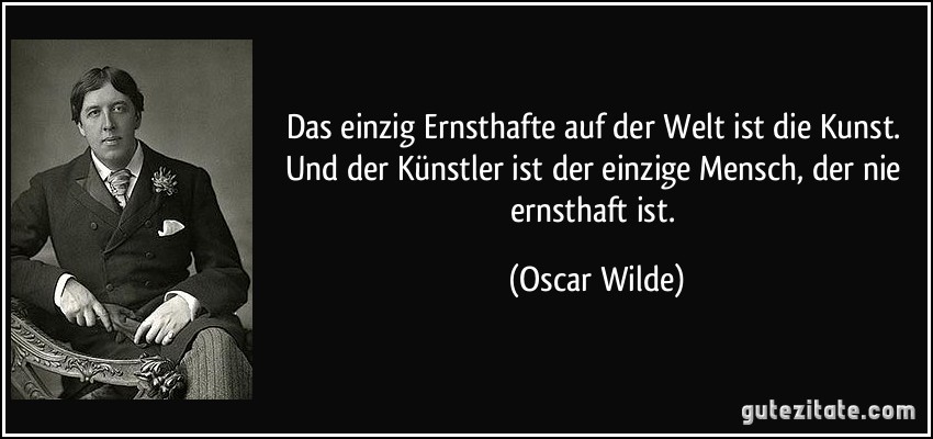 Das einzig Ernsthafte auf der Welt ist die Kunst. Und der Künstler ist der einzige Mensch, der nie ernsthaft ist. (Oscar Wilde)