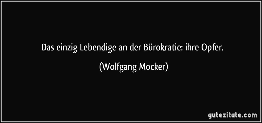 Das einzig Lebendige an der Bürokratie: ihre Opfer. (Wolfgang Mocker)