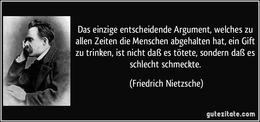 Das einzige entscheidende Argument, welches zu allen Zeiten die Menschen abgehalten hat, ein Gift zu trinken, ist nicht daß es tötete, sondern daß es schlecht schmeckte. (Friedrich Nietzsche)