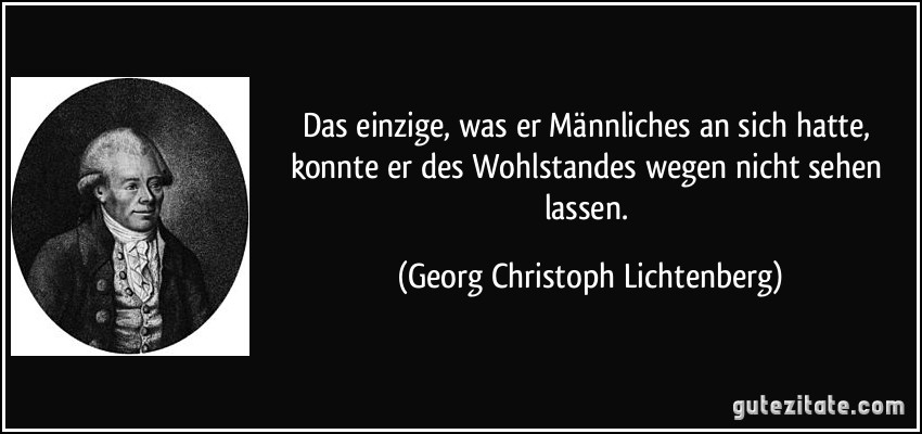 Das einzige, was er Männliches an sich hatte, konnte er des Wohlstandes wegen nicht sehen lassen. (Georg Christoph Lichtenberg)