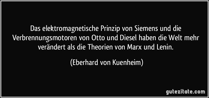 Das elektromagnetische Prinzip von Siemens und die Verbrennungsmotoren von Otto und Diesel haben die Welt mehr verändert als die Theorien von Marx und Lenin. (Eberhard von Kuenheim)