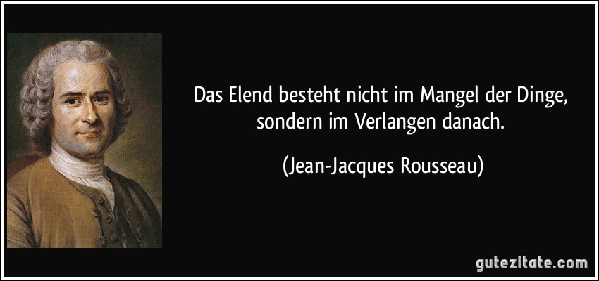 Das Elend besteht nicht im Mangel der Dinge, sondern im Verlangen danach. (Jean-Jacques Rousseau)