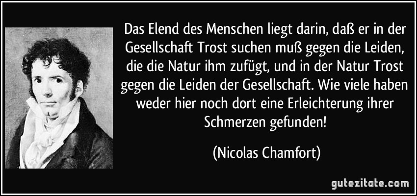 Das Elend des Menschen liegt darin, daß er in der Gesellschaft Trost suchen muß gegen die Leiden, die die Natur ihm zufügt, und in der Natur Trost gegen die Leiden der Gesellschaft. Wie viele haben weder hier noch dort eine Erleichterung ihrer Schmerzen gefunden! (Nicolas Chamfort)