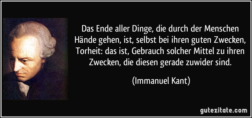 Das Ende aller Dinge, die durch der Menschen Hände gehen, ist, selbst bei ihren guten Zwecken, Torheit: das ist, Gebrauch solcher Mittel zu ihren Zwecken, die diesen gerade zuwider sind. (Immanuel Kant)