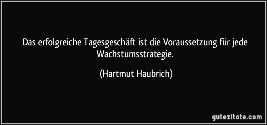 Das erfolgreiche Tagesgeschäft ist die Voraussetzung für jede Wachstumsstrategie. (Hartmut Haubrich)