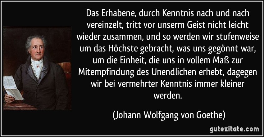 Das Erhabene, durch Kenntnis nach und nach vereinzelt, tritt vor unserm Geist nicht leicht wieder zusammen, und so werden wir stufenweise um das Höchste gebracht, was uns gegönnt war, um die Einheit, die uns in vollem Maß zur Mitempfindung des Unendlichen erhebt, dagegen wir bei vermehrter Kenntnis immer kleiner werden. (Johann Wolfgang von Goethe)