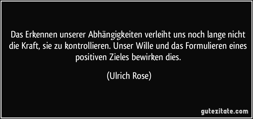 Das Erkennen unserer Abhängigkeiten verleiht uns noch lange nicht die Kraft, sie zu kontrollieren. Unser Wille und das Formulieren eines positiven Zieles bewirken dies. (Ulrich Rose)