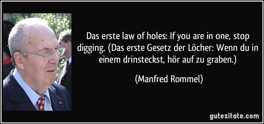 Das erste law of holes: If you are in one, stop digging. (Das erste Gesetz der Löcher: Wenn du in einem drinsteckst, hör auf zu graben.) (Manfred Rommel)