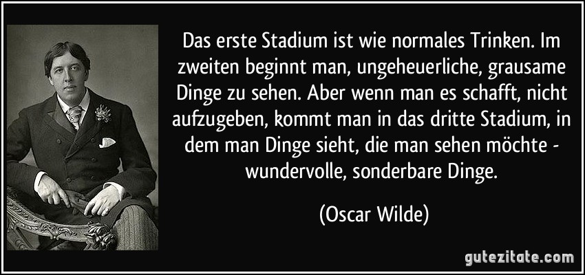 Das erste Stadium ist wie normales Trinken. Im zweiten beginnt man, ungeheuerliche, grausame Dinge zu sehen. Aber wenn man es schafft, nicht aufzugeben, kommt man in das dritte Stadium, in dem man Dinge sieht, die man sehen möchte - wundervolle, sonderbare Dinge. (Oscar Wilde)