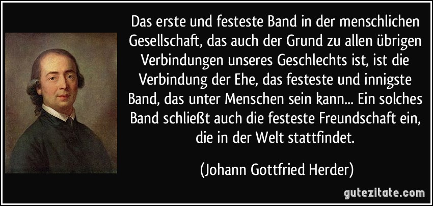 Das erste und festeste Band in der menschlichen Gesellschaft, das auch der Grund zu allen übrigen Verbindungen unseres Geschlechts ist, ist die Verbindung der Ehe, das festeste und innigste Band, das unter Menschen sein kann... Ein solches Band schließt auch die festeste Freundschaft ein, die in der Welt stattfindet. (Johann Gottfried Herder)