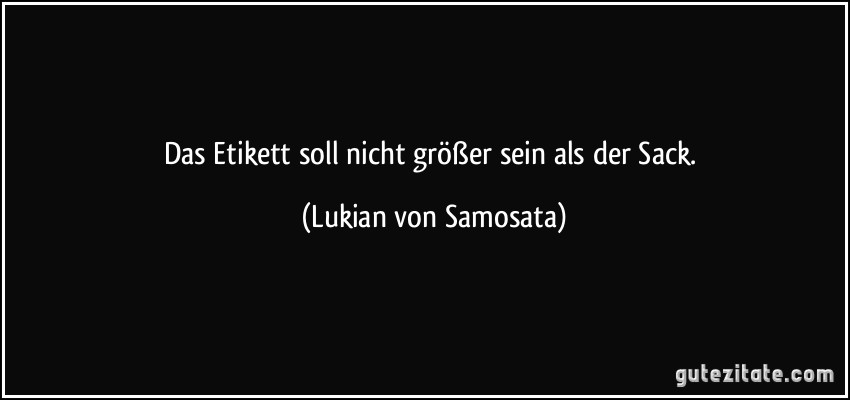 Das Etikett soll nicht größer sein als der Sack. (Lukian von Samosata)