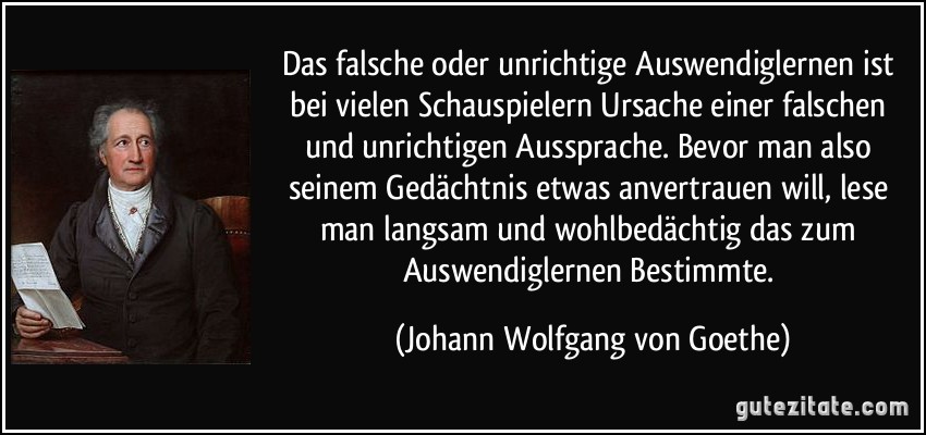 Das falsche oder unrichtige Auswendiglernen ist bei vielen Schauspielern Ursache einer falschen und unrichtigen Aussprache. Bevor man also seinem Gedächtnis etwas anvertrauen will, lese man langsam und wohlbedächtig das zum Auswendiglernen Bestimmte. (Johann Wolfgang von Goethe)