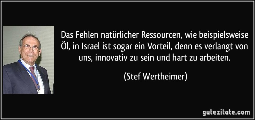 Das Fehlen natürlicher Ressourcen, wie beispielsweise Öl, in Israel ist sogar ein Vorteil, denn es verlangt von uns, innovativ zu sein und hart zu arbeiten. (Stef Wertheimer)