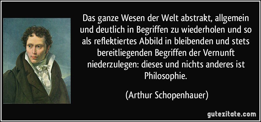 Das ganze Wesen der Welt abstrakt, allgemein und deutlich in Begriffen zu wiederholen und so als reflektiertes Abbild in bleibenden und stets bereitliegenden Begriffen der Vernunft niederzulegen: dieses und nichts anderes ist Philosophie. (Arthur Schopenhauer)