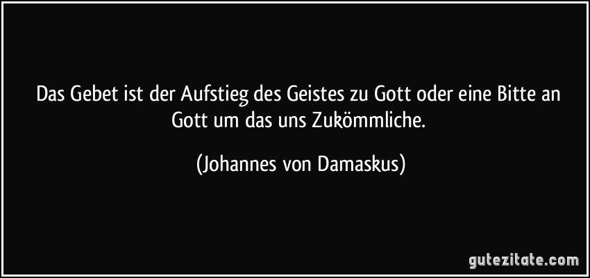 Das Gebet ist der Aufstieg des Geistes zu Gott oder eine Bitte an Gott um das uns Zukömmliche. (Johannes von Damaskus)