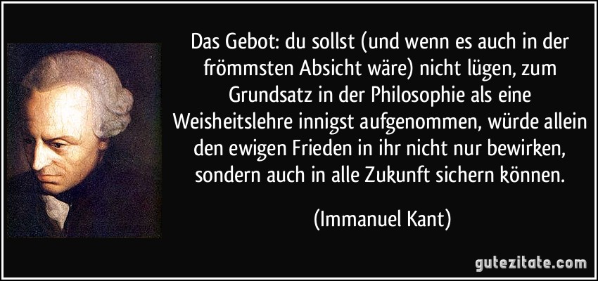 Das Gebot: du sollst (und wenn es auch in der frömmsten Absicht wäre) nicht lügen, zum Grundsatz in der Philosophie als eine Weisheitslehre innigst aufgenommen, würde allein den ewigen Frieden in ihr nicht nur bewirken, sondern auch in alle Zukunft sichern können. (Immanuel Kant)