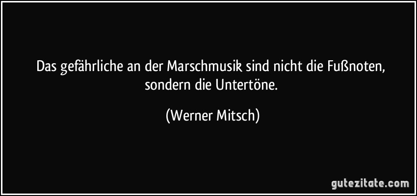 Das gefährliche an der Marschmusik sind nicht die Fußnoten, sondern die Untertöne. (Werner Mitsch)