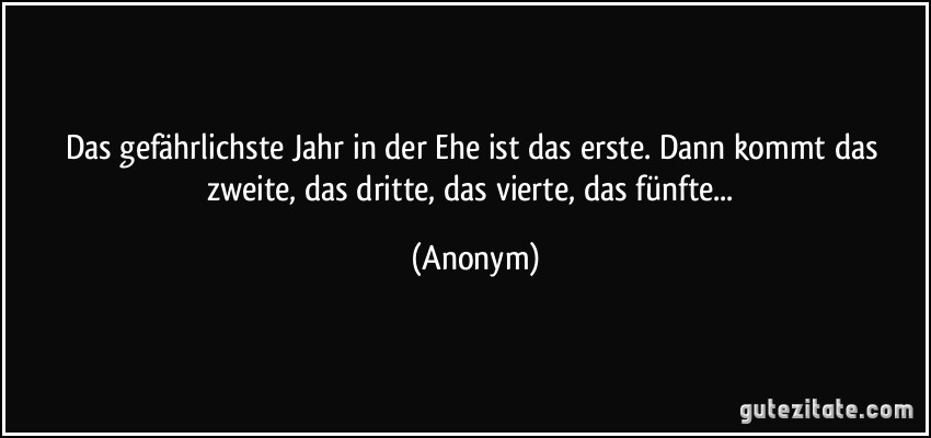 Das gefährlichste Jahr in der Ehe ist das erste. Dann kommt das zweite, das dritte, das vierte, das fünfte... (Anonym)