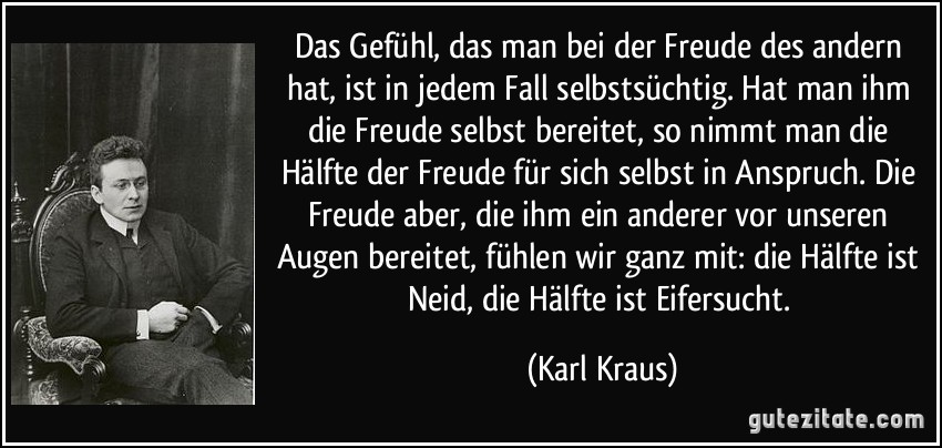 Das Gefühl, das man bei der Freude des andern hat, ist in jedem Fall selbstsüchtig. Hat man ihm die Freude selbst bereitet, so nimmt man die Hälfte der Freude für sich selbst in Anspruch. Die Freude aber, die ihm ein anderer vor unseren Augen bereitet, fühlen wir ganz mit: die Hälfte ist Neid, die Hälfte ist Eifersucht. (Karl Kraus)