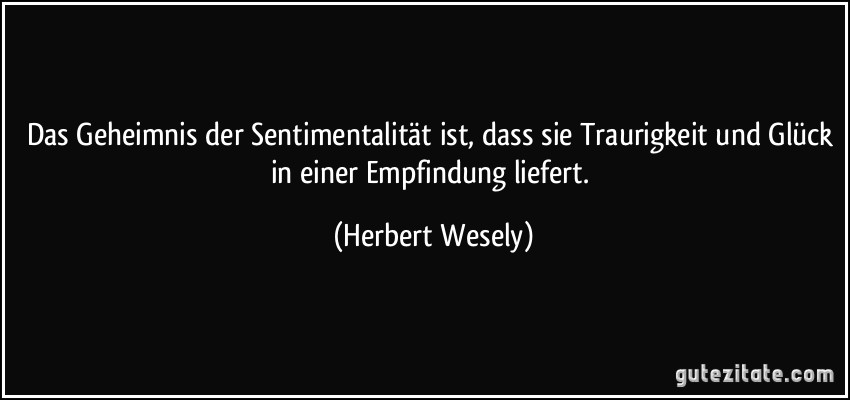 Das Geheimnis der Sentimentalität ist, dass sie Traurigkeit und Glück in einer Empfindung liefert. (Herbert Wesely)