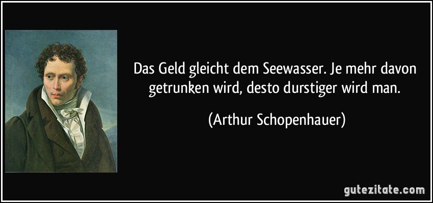 Das Geld gleicht dem Seewasser. Je mehr davon getrunken wird, desto durstiger wird man. (Arthur Schopenhauer)