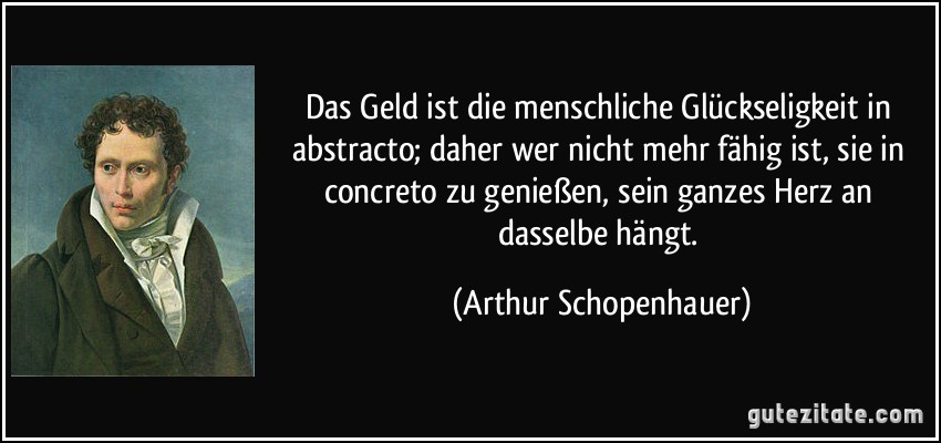 Das Geld ist die menschliche Glückseligkeit in abstracto; daher wer nicht mehr fähig ist, sie in concreto zu genießen, sein ganzes Herz an dasselbe hängt. (Arthur Schopenhauer)