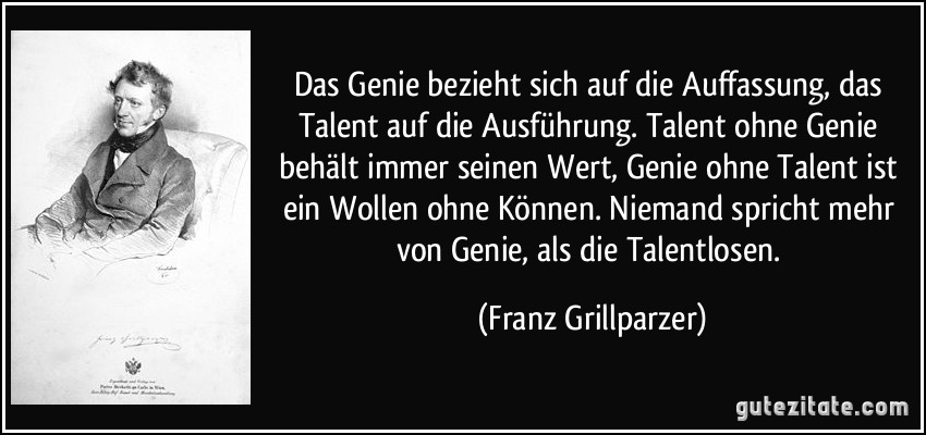 Das Genie bezieht sich auf die Auffassung, das Talent auf die Ausführung. Talent ohne Genie behält immer seinen Wert, Genie ohne Talent ist ein Wollen ohne Können. Niemand spricht mehr von Genie, als die Talentlosen. (Franz Grillparzer)