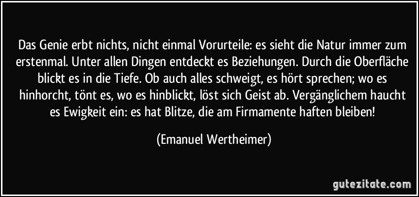 Das Genie erbt nichts, nicht einmal Vorurteile: es sieht die Natur immer zum erstenmal. Unter allen Dingen entdeckt es Beziehungen. Durch die Oberfläche blickt es in die Tiefe. Ob auch alles schweigt, es hört sprechen; wo es hinhorcht, tönt es, wo es hinblickt, löst sich Geist ab. Vergänglichem haucht es Ewigkeit ein: es hat Blitze, die am Firmamente haften bleiben! (Emanuel Wertheimer)